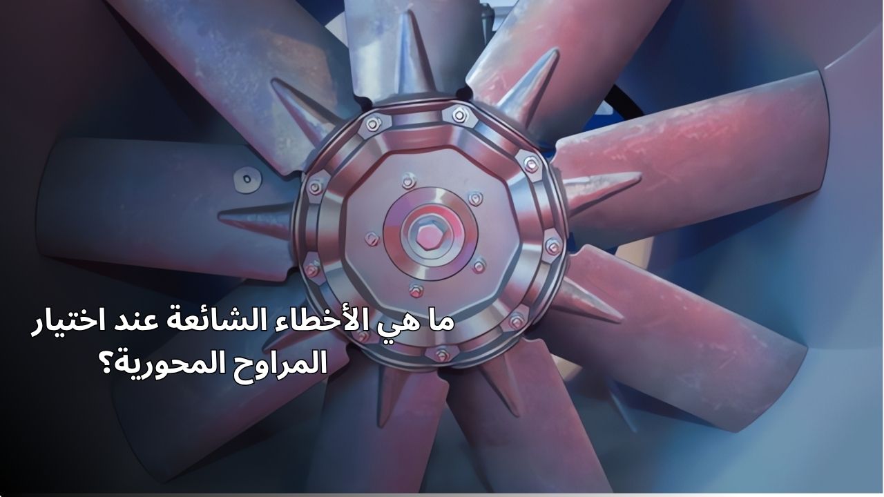 ما هي الأخطاء الشائعة عند اختيار المراوح المحورية؟